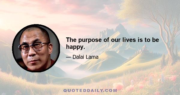 The purpose of our lives is to be happy.