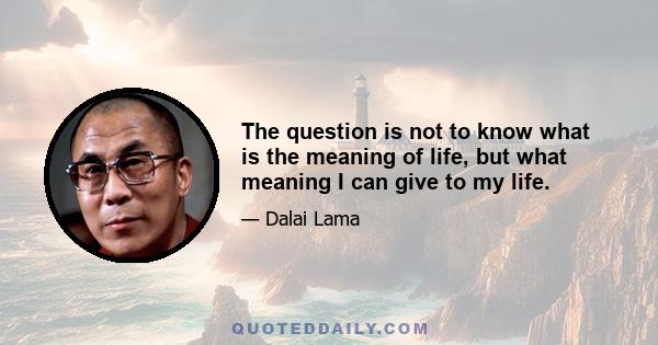 The question is not to know what is the meaning of life, but what meaning I can give to my life.