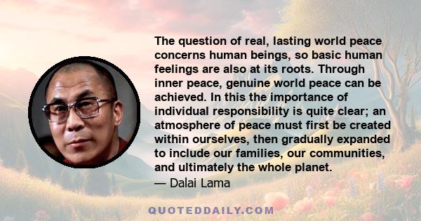 The question of real, lasting world peace concerns human beings, so basic human feelings are also at its roots. Through inner peace, genuine world peace can be achieved. In this the importance of individual