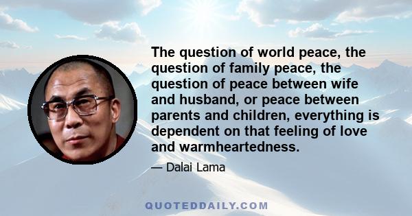 The question of world peace, the question of family peace, the question of peace between wife and husband, or peace between parents and children, everything is dependent on that feeling of love and warmheartedness.