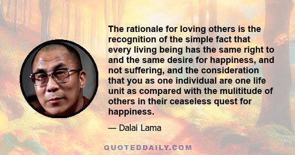 The rationale for loving others is the recognition of the simple fact that every living being has the same right to and the same desire for happiness, and not suffering, and the consideration that you as one individual