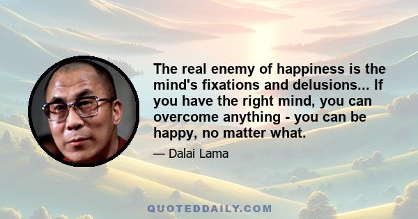 The real enemy of happiness is the mind's fixations and delusions... If you have the right mind, you can overcome anything - you can be happy, no matter what.