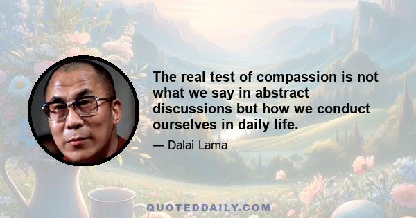 The real test of compassion is not what we say in abstract discussions but how we conduct ourselves in daily life.