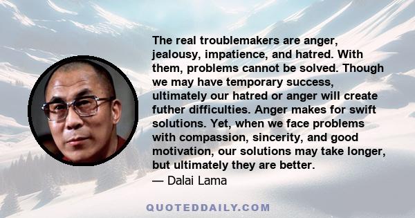 The real troublemakers are anger, jealousy, impatience, and hatred. With them, problems cannot be solved. Though we may have temporary success, ultimately our hatred or anger will create futher difficulties. Anger makes 