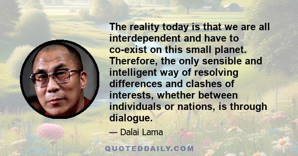 The reality today is that we are all interdependent and have to co-exist on this small planet. Therefore, the only sensible and intelligent way of resolving differences and clashes of interests, whether between