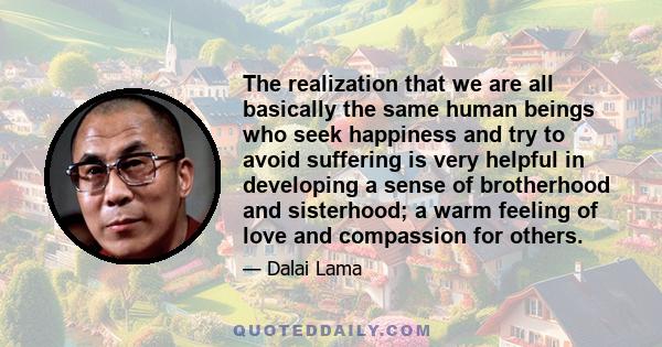 The realization that we are all basically the same human beings who seek happiness and try to avoid suffering is very helpful in developing a sense of brotherhood and sisterhood; a warm feeling of love and compassion