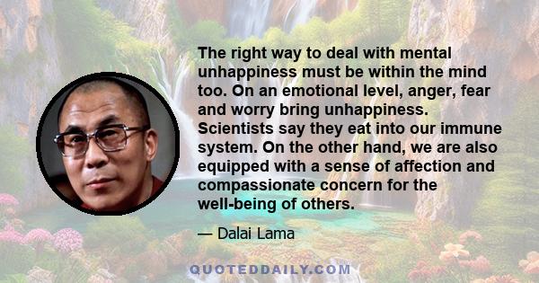 The right way to deal with mental unhappiness must be within the mind too. On an emotional level, anger, fear and worry bring unhappiness. Scientists say they eat into our immune system. On the other hand, we are also