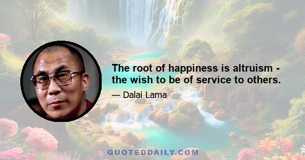 The root of happiness is altruism - the wish to be of service to others.