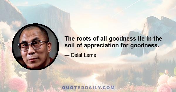 The roots of all goodness lie in the soil of appreciation for goodness.