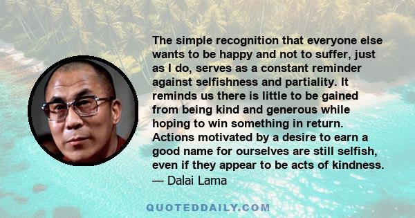 The simple recognition that everyone else wants to be happy and not to suffer, just as I do, serves as a constant reminder against selfishness and partiality. It reminds us there is little to be gained from being kind