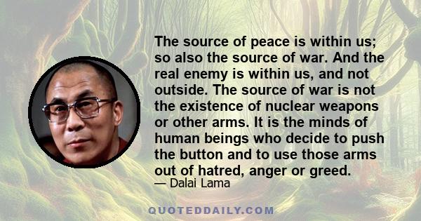 The source of peace is within us; so also the source of war. And the real enemy is within us, and not outside. The source of war is not the existence of nuclear weapons or other arms. It is the minds of human beings who 