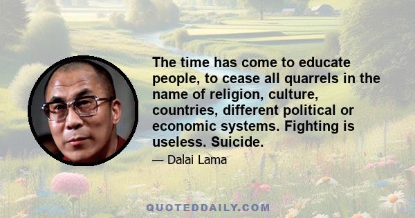 The time has come to educate people, to cease all quarrels in the name of religion, culture, countries, different political or economic systems. Fighting is useless. Suicide.