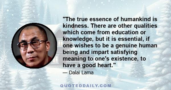 The true essence of humankind is kindness. There are other qualities which come from education or knowledge, but it is essential, if one wishes to be a genuine human being and impart satisfying meaning to one's