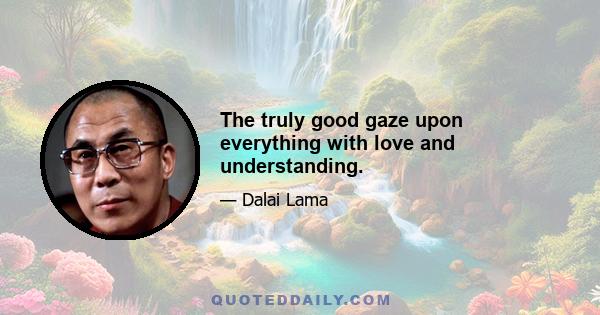 The truly good gaze upon everything with love and understanding.