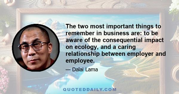 The two most important things to remember in business are: to be aware of the consequential impact on ecology, and a caring relationship between employer and employee.