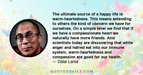 The ultimate source of a happy life is warm-heartedness. This means extending to others the kind of concern we have for ourselves. On a simple level we find that if we have a compassionate heart we naturally have more