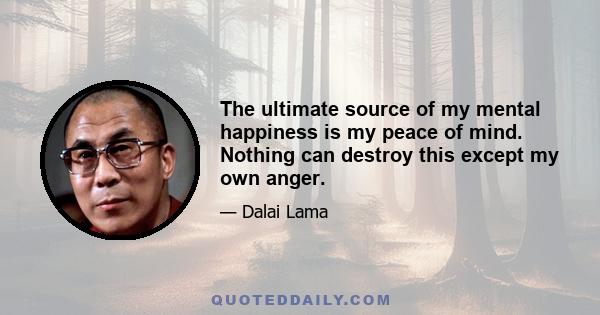 The ultimate source of my mental happiness is my peace of mind. Nothing can destroy this except my own anger.