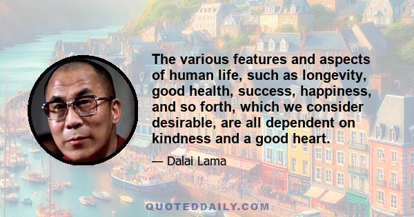 The various features and aspects of human life, such as longevity, good health, success, happiness, and so forth, which we consider desirable, are all dependent on kindness and a good heart.