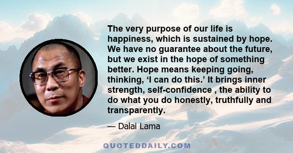 The very purpose of our life is happiness, which is sustained by hope. We have no guarantee about the future, but we exist in the hope of something better. Hope means keeping going, thinking, ‘I can do this.’ It brings