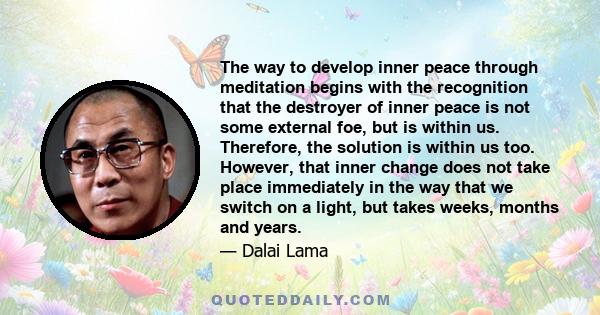 The way to develop inner peace through meditation begins with the recognition that the destroyer of inner peace is not some external foe, but is within us. Therefore, the solution is within us too. However, that inner