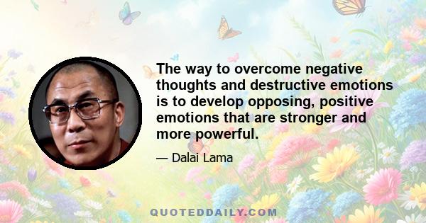 The way to overcome negative thoughts and destructive emotions is to develop opposing, positive emotions that are stronger and more powerful.