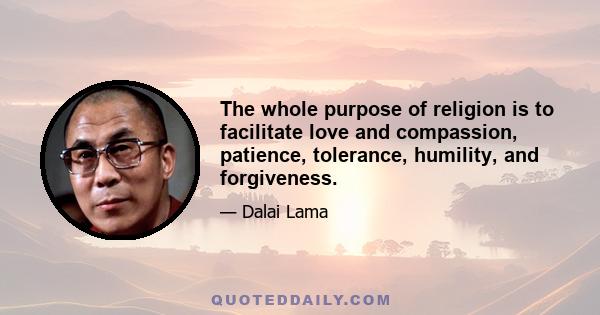 The whole purpose of religion is to facilitate love and compassion, patience, tolerance, humility, and forgiveness.