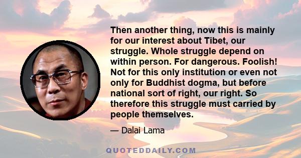 Then another thing, now this is mainly for our interest about Tibet, our struggle. Whole struggle depend on within person. For dangerous. Foolish! Not for this only institution or even not only for Buddhist dogma, but