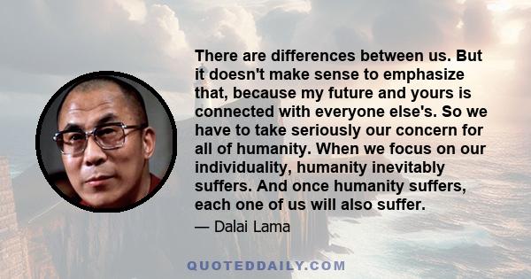 There are differences between us. But it doesn't make sense to emphasize that, because my future and yours is connected with everyone else's. So we have to take seriously our concern for all of humanity. When we focus