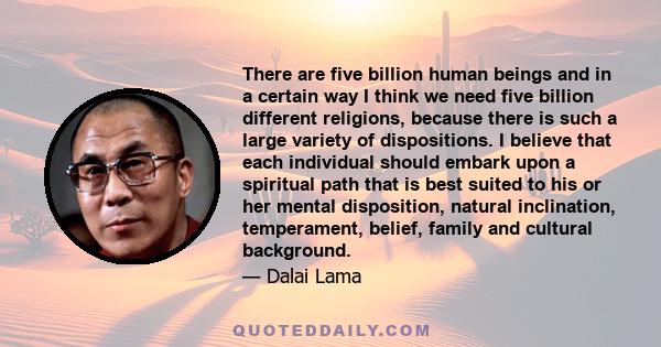 There are five billion human beings and in a certain way I think we need five billion different religions, because there is such a large variety of dispositions. I believe that each individual should embark upon a