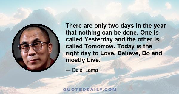 There are only two days in the year that nothing can be done. One is called Yesterday and the other is called Tomorrow. Today is the right day to Love, Believe, Do and mostly Live.