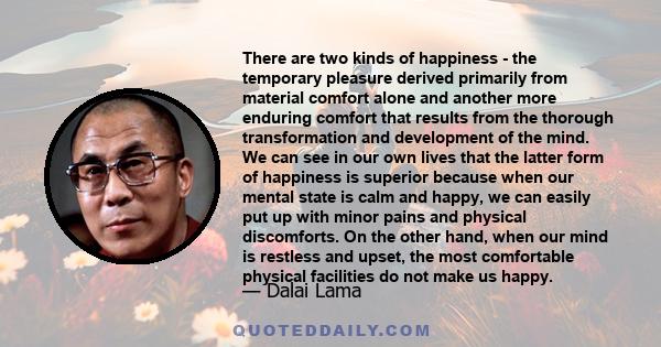 There are two kinds of happiness - the temporary pleasure derived primarily from material comfort alone and another more enduring comfort that results from the thorough transformation and development of the mind. We can 