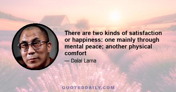 There are two kinds of satisfaction or happiness: one mainly through mental peace; another physical comfort