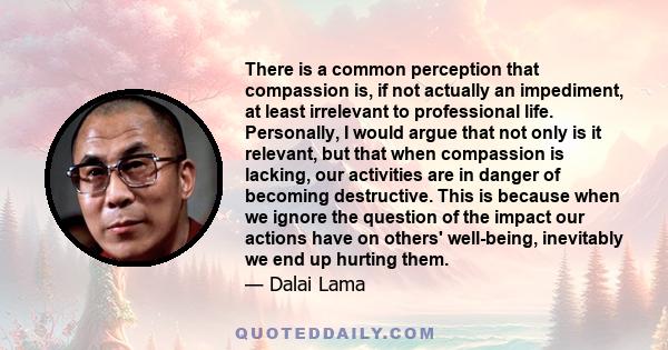 There is a common perception that compassion is, if not actually an impediment, at least irrelevant to professional life. Personally, I would argue that not only is it relevant, but that when compassion is lacking, our