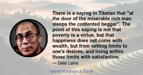 There is a saying in Tibetan that at the door of the miserable rich man sleeps the contented beggar. The point of this saying is not that poverty is a virtue, but that happiness does not come with wealth, but from