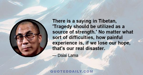 There is a saying in Tibetan, 'Tragedy should be utilized as a source of strength.' No matter what sort of difficulties, how painful experience is, if we lose our hope, that's our real disaster.