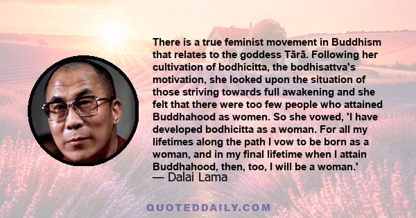 There is a true feminist movement in Buddhism that relates to the goddess Tārā. Following her cultivation of bodhicitta, the bodhisattva's motivation, she looked upon the situation of those striving towards full