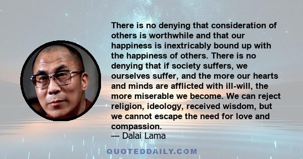 There is no denying that consideration of others is worthwhile and that our happiness is inextricably bound up with the happiness of others. There is no denying that if society suffers, we ourselves suffer, and the more 