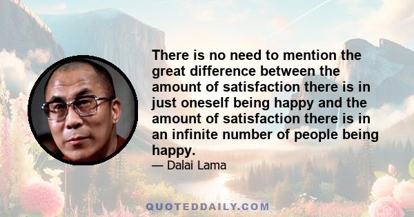 There is no need to mention the great difference between the amount of satisfaction there is in just oneself being happy and the amount of satisfaction there is in an infinite number of people being happy.