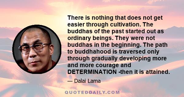 There is nothing that does not get easier through cultivation. The buddhas of the past started out as ordinary beings. They were not buddhas in the beginning. The path to buddhahood is traversed only through gradually