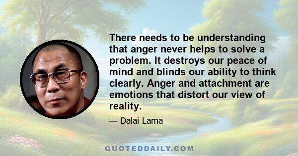 There needs to be understanding that anger never helps to solve a problem. It destroys our peace of mind and blinds our ability to think clearly. Anger and attachment are emotions that distort our view of reality.