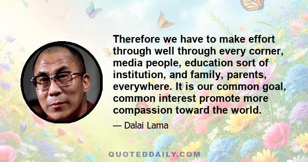 Therefore we have to make effort through well through every corner, media people, education sort of institution, and family, parents, everywhere. It is our common goal, common interest promote more compassion toward the 