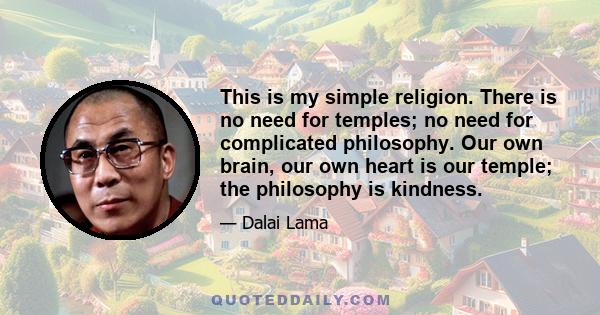 This is my simple religion. There is no need for temples; no need for complicated philosophy. Our own brain, our own heart is our temple; the philosophy is kindness.