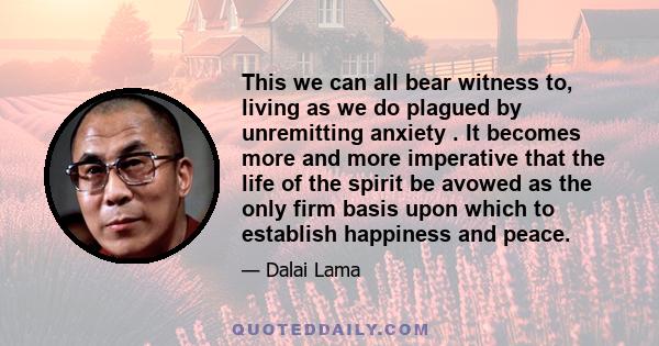 This we can all bear witness to, living as we do plagued by unremitting anxiety . It becomes more and more imperative that the life of the spirit be avowed as the only firm basis upon which to establish happiness and