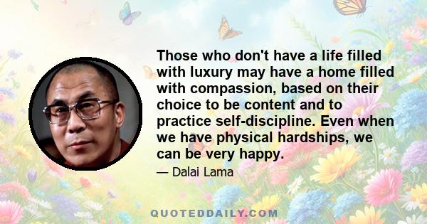 Those who don't have a life filled with luxury may have a home filled with compassion, based on their choice to be content and to practice self-discipline. Even when we have physical hardships, we can be very happy.