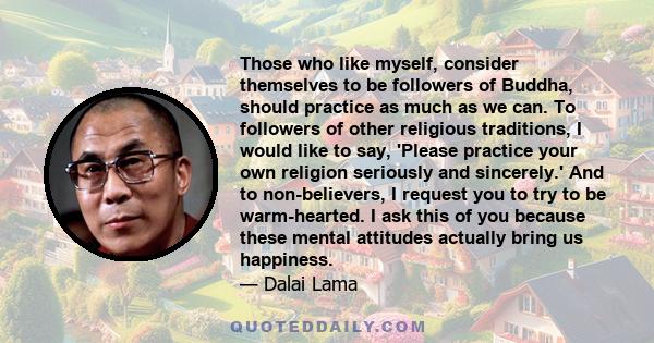 Those who like myself, consider themselves to be followers of Buddha, should practice as much as we can. To followers of other religious traditions, I would like to say, 'Please practice your own religion seriously and