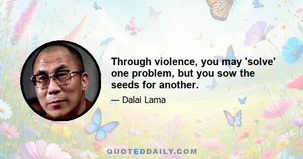 Through violence, you may 'solve' one problem, but you sow the seeds for another.