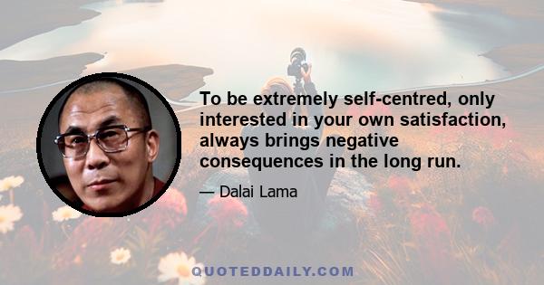 To be extremely self-centred, only interested in your own satisfaction, always brings negative consequences in the long run.