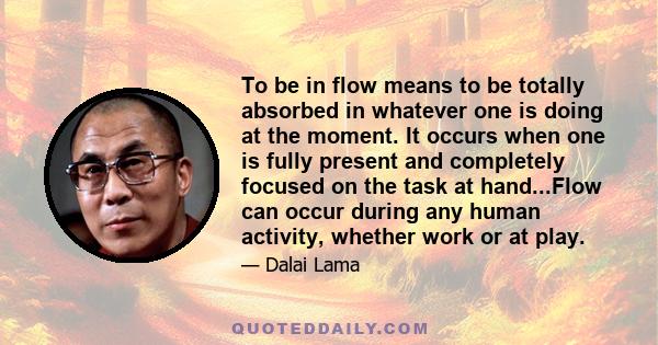 To be in flow means to be totally absorbed in whatever one is doing at the moment. It occurs when one is fully present and completely focused on the task at hand...Flow can occur during any human activity, whether work