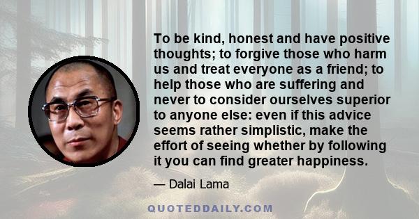 To be kind, honest and have positive thoughts; to forgive those who harm us and treat everyone as a friend; to help those who are suffering and never to consider ourselves superior to anyone else: even if this advice