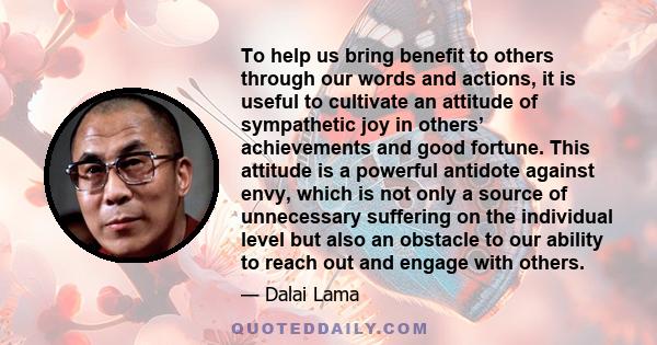 To help us bring benefit to others through our words and actions, it is useful to cultivate an attitude of sympathetic joy in others’ achievements and good fortune. This attitude is a powerful antidote against envy,